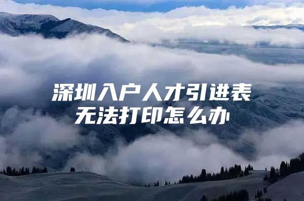 深圳入户人才引进表无法打印怎么办