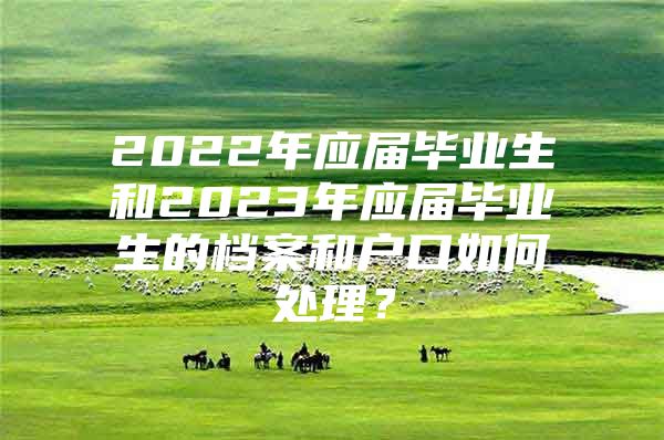 2022年应届毕业生和2023年应届毕业生的档案和户口如何处理？