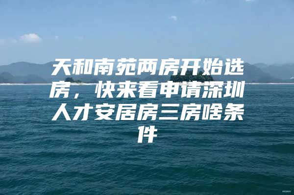 天和南苑两房开始选房，快来看申请深圳人才安居房三房啥条件