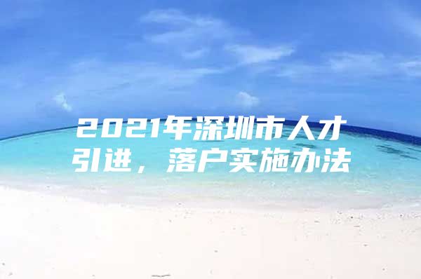 2021年深圳市人才引进，落户实施办法
