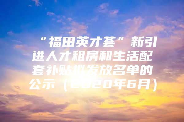 “福田英才荟”新引进人才租房和生活配套补贴拟发放名单的公示（2020年6月）