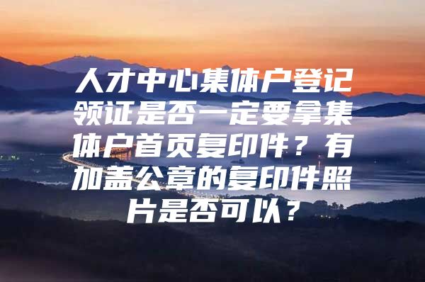 人才中心集体户登记领证是否一定要拿集体户首页复印件？有加盖公章的复印件照片是否可以？