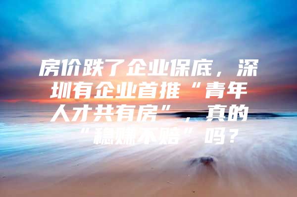 房价跌了企业保底，深圳有企业首推“青年人才共有房”，真的“稳赚不赔”吗？