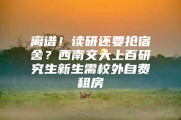 离谱！读研还要抢宿舍？西南交大上百研究生新生需校外自费租房