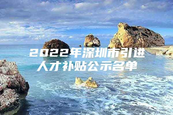2022年深圳市引进人才补贴公示名单