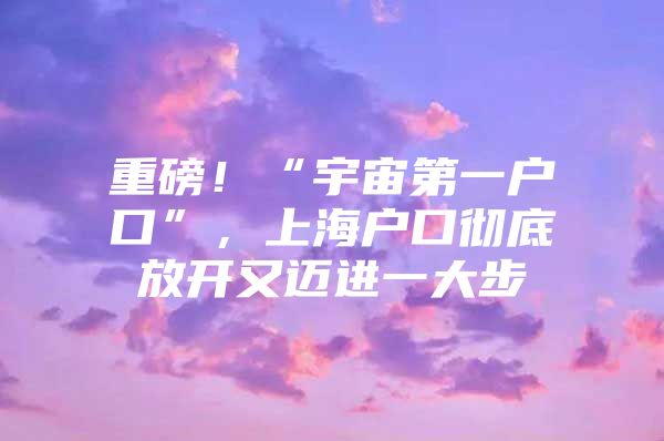 重磅！“宇宙第一户口”，上海户口彻底放开又迈进一大步
