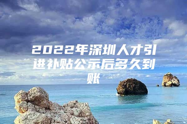 2022年深圳人才引进补贴公示后多久到账