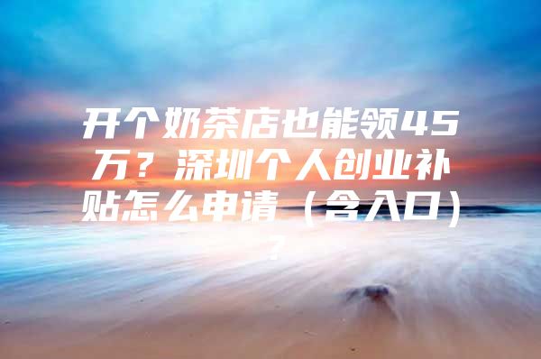 开个奶茶店也能领45万？深圳个人创业补贴怎么申请（含入口）？