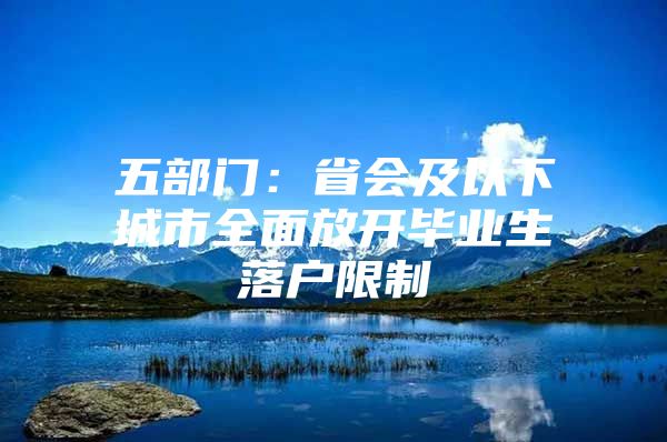 五部门：省会及以下城市全面放开毕业生落户限制