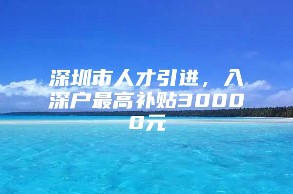 深圳市人才引进，入深户最高补贴30000元