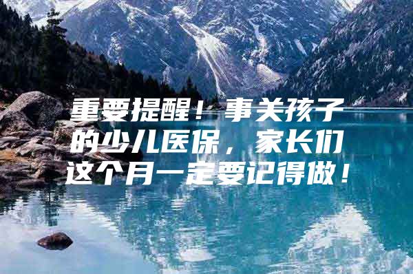 重要提醒！事关孩子的少儿医保，家长们这个月一定要记得做！