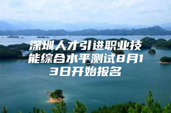 深圳人才引进职业技能综合水平测试8月13日开始报名