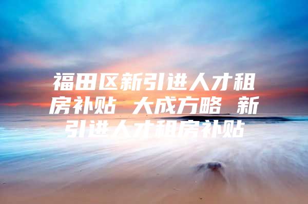 福田区新引进人才租房补贴 大成方略 新引进人才租房补贴
