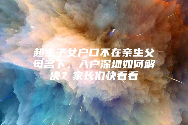 超生子女户口不在亲生父母名下，入户深圳如何解决？家长们快看看