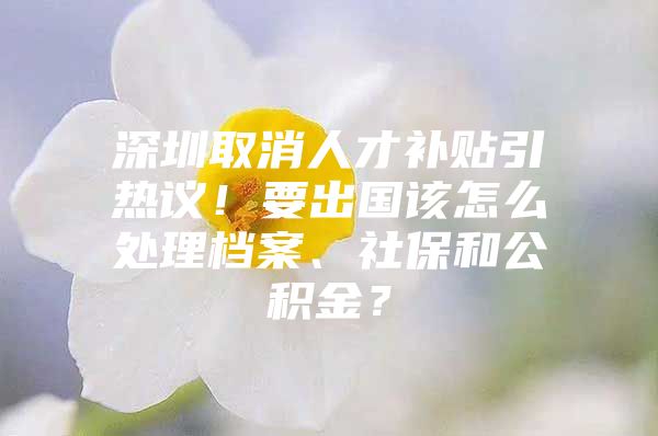 深圳取消人才补贴引热议！要出国该怎么处理档案、社保和公积金？