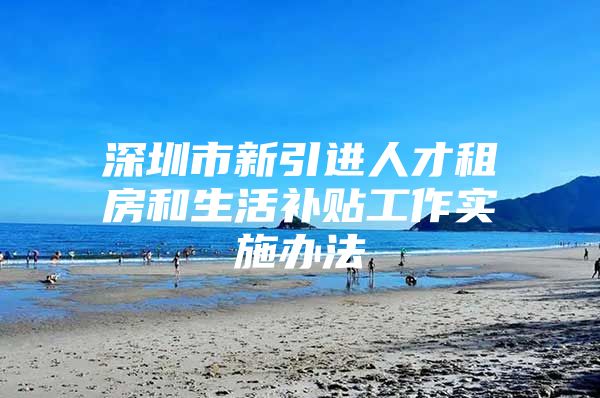 深圳市新引进人才租房和生活补贴工作实施办法