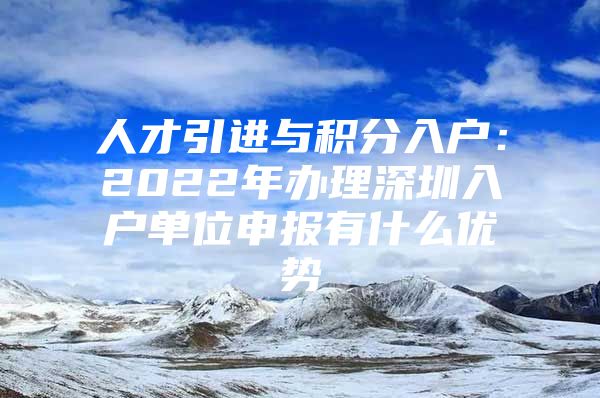 人才引进与积分入户：2022年办理深圳入户单位申报有什么优势