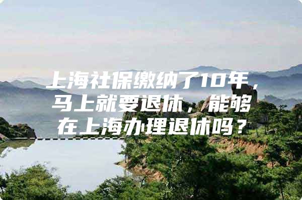 上海社保缴纳了10年，马上就要退休，能够在上海办理退休吗？