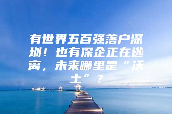 有世界五百强落户深圳！也有深企正在逃离，未来哪里是“沃土”？