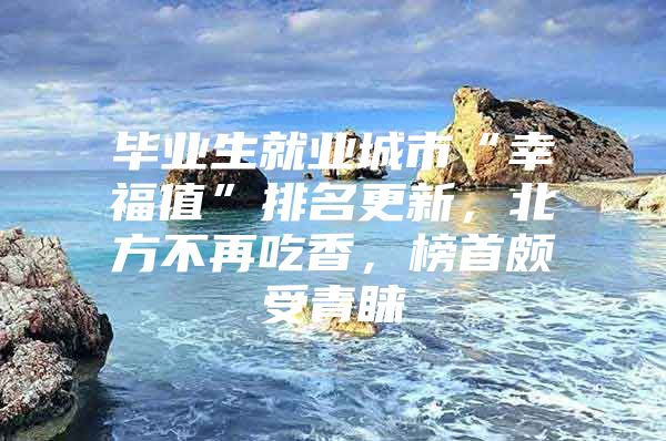 毕业生就业城市“幸福值”排名更新，北方不再吃香，榜首颇受青睐