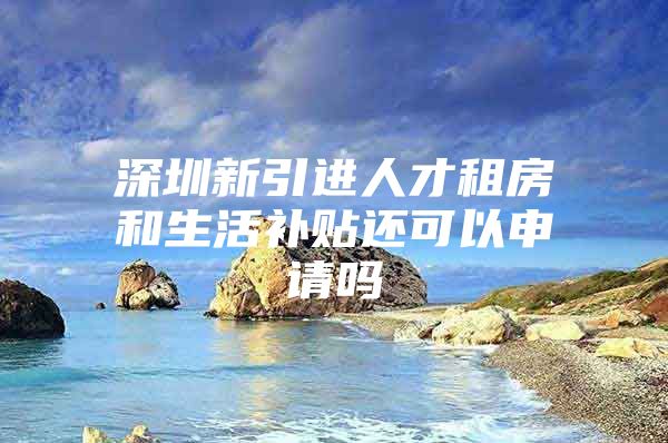 深圳新引进人才租房和生活补贴还可以申请吗