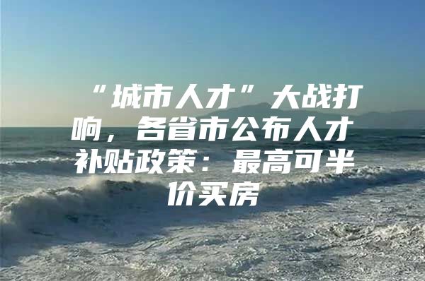 “城市人才”大战打响，各省市公布人才补贴政策：最高可半价买房