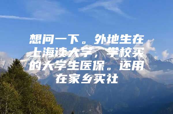 想问一下。外地生在上海读大学，学校买的大学生医保。还用在家乡买社