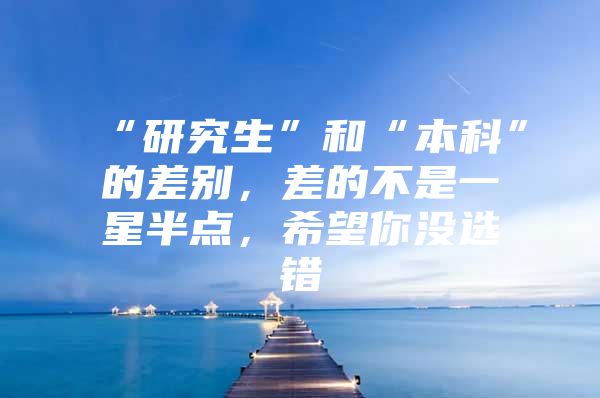 “研究生”和“本科”的差别，差的不是一星半点，希望你没选错