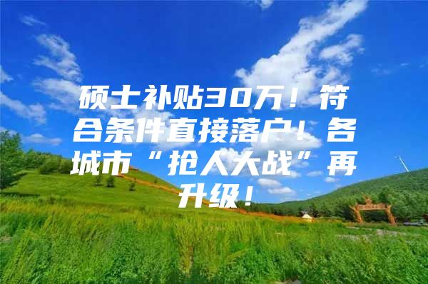 硕士补贴30万！符合条件直接落户！各城市“抢人大战”再升级！