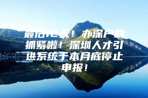 最后12天！办深户的抓紧啦！深圳人才引进系统于本月底停止申报！