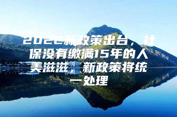 2022新政策出台，社保没有缴满15年的人美滋滋，新政策将统一处理