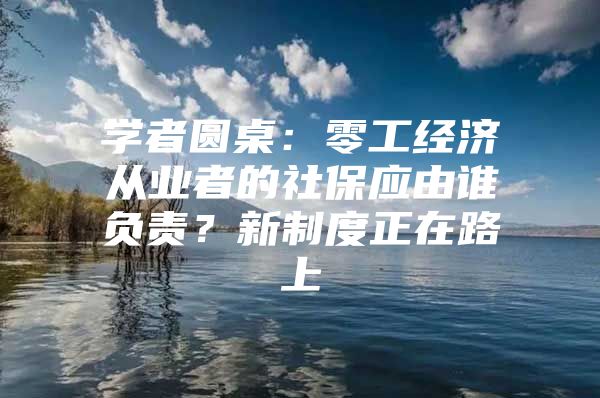 学者圆桌：零工经济从业者的社保应由谁负责？新制度正在路上