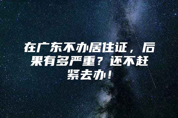 在广东不办居住证，后果有多严重？还不赶紧去办！