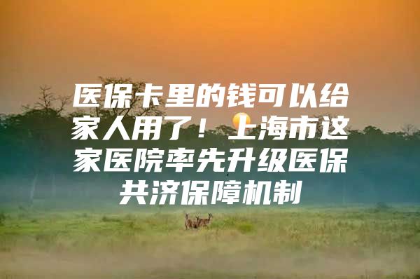 医保卡里的钱可以给家人用了！上海市这家医院率先升级医保共济保障机制