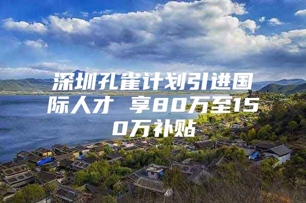 深圳孔雀计划引进国际人才 享80万至150万补贴