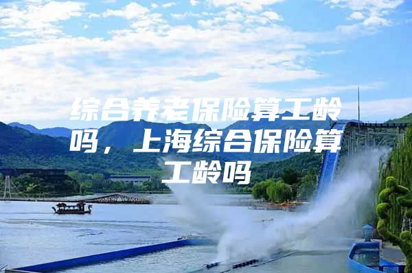 综合养老保险算工龄吗，上海综合保险算工龄吗