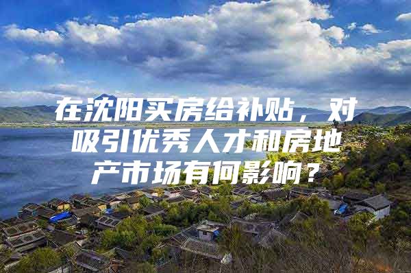 在沈阳买房给补贴，对吸引优秀人才和房地产市场有何影响？