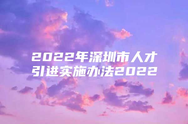 2022年深圳市人才引进实施办法2022
