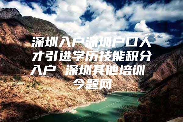 深圳入户深圳户口人才引进学历技能积分入户 深圳其他培训 今题网