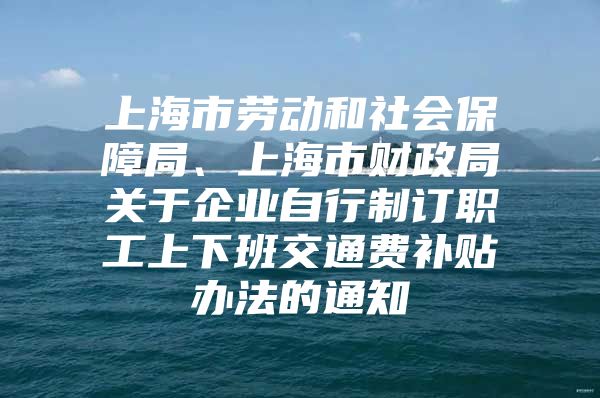 上海市劳动和社会保障局、上海市财政局关于企业自行制订职工上下班交通费补贴办法的通知