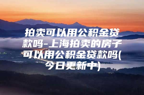 拍卖可以用公积金贷款吗-上海拍卖的房子可以用公积金贷款吗(今日更新中)