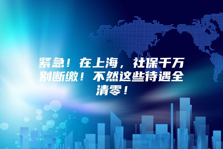 紧急！在上海，社保千万别断缴！不然这些待遇全清零！
