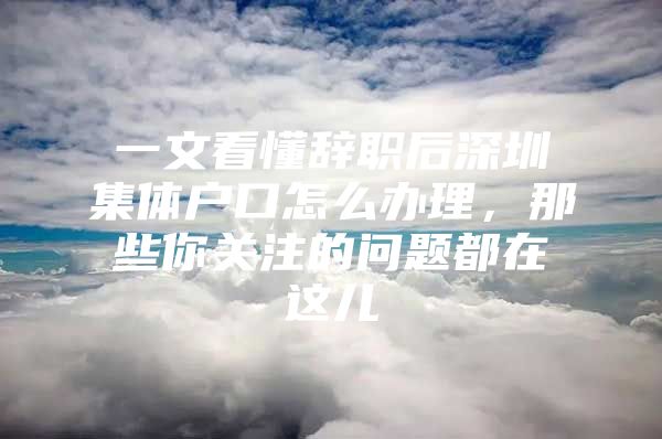 一文看懂辞职后深圳集体户口怎么办理，那些你关注的问题都在这儿