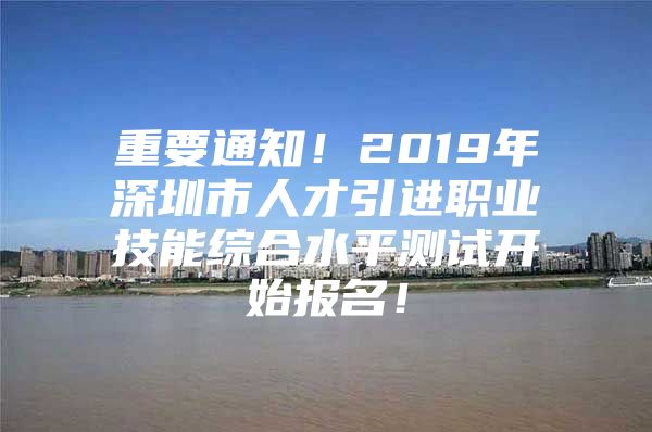 重要通知！2019年深圳市人才引进职业技能综合水平测试开始报名！