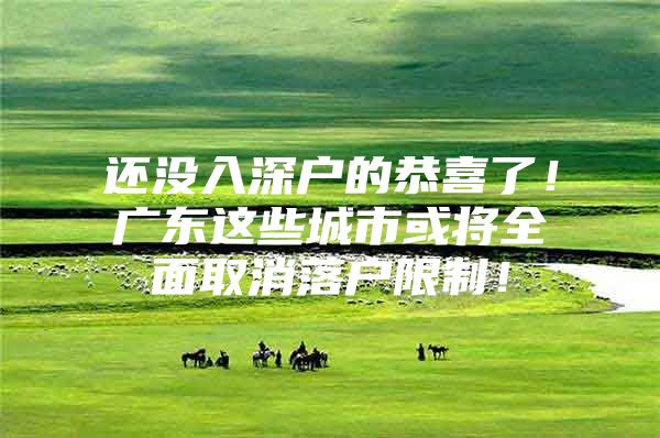还没入深户的恭喜了！广东这些城市或将全面取消落户限制！