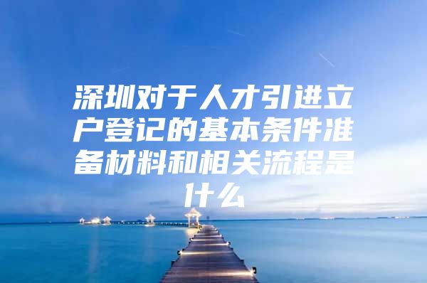深圳对于人才引进立户登记的基本条件准备材料和相关流程是什么