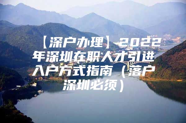 【深户办理】2022年深圳在职人才引进入户方式指南（落户深圳必须）