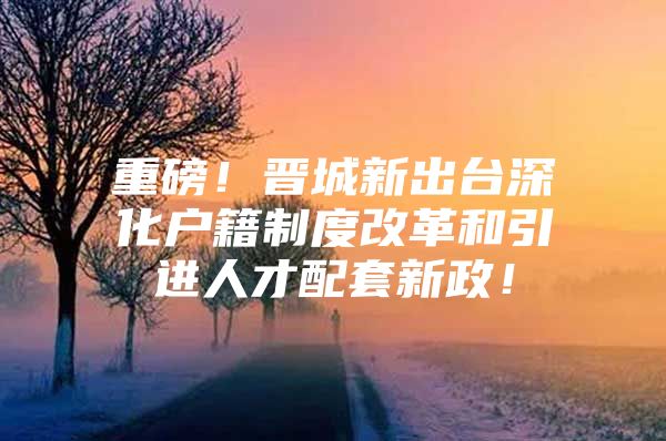 重磅！晋城新出台深化户籍制度改革和引进人才配套新政！