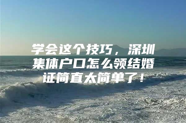 学会这个技巧，深圳集体户口怎么领结婚证简直太简单了！