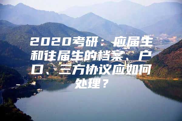 2020考研：应届生和往届生的档案、户口、三方协议应如何处理？